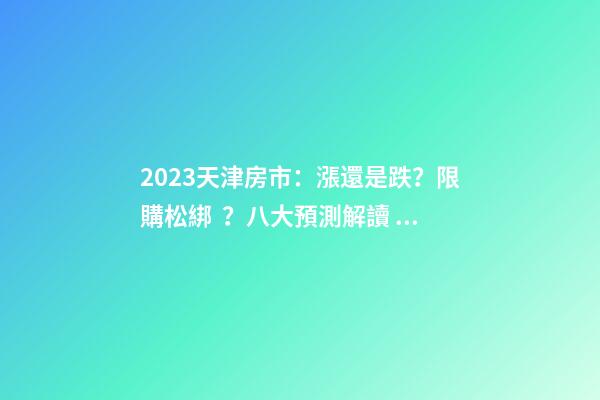 2023天津房市：漲還是跌？限購松綁？八大預測解讀！